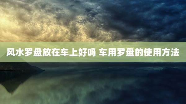 风水罗盘放在车上好吗 车用罗盘的使用方法