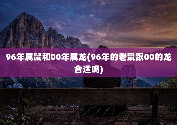 96年属鼠和00年属龙(96年的老鼠跟00的龙合适吗)