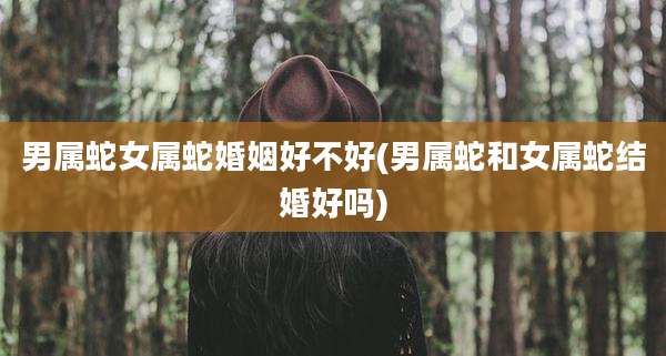 男属蛇女属蛇婚姻好不好(男属蛇和女属蛇结婚好吗)