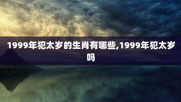 1999年犯太岁的生肖有哪些,1999年犯太岁吗