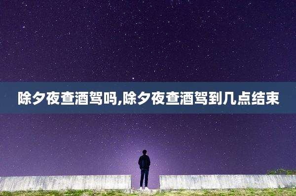 除夕夜查酒驾吗,除夕夜查酒驾到几点结束