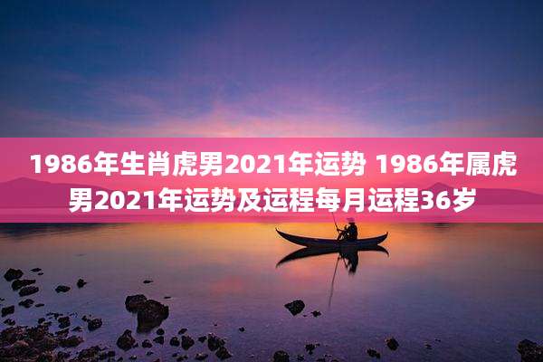 1986年生肖虎男2021年运势 1986年属虎男2021年运势及运程每月运程36岁
