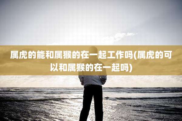 属虎的能和属猴的在一起工作吗(属虎的可以和属猴的在一起吗)