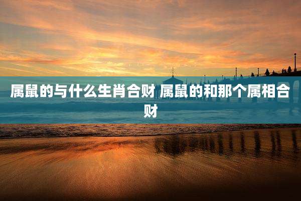属鼠的与什么生肖合财 属鼠的和那个属相合财
