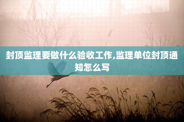 封顶监理要做什么验收工作,监理单位封顶通知怎么写