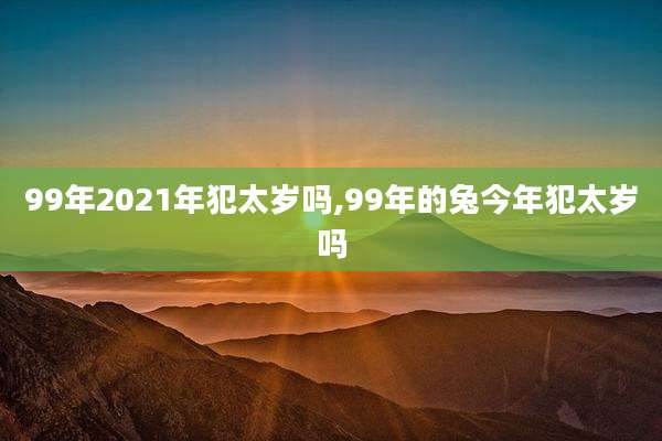 99年2021年犯太岁吗,99年的兔今年犯太岁吗
