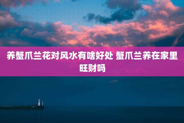 养蟹爪兰花对风水有啥好处 蟹爪兰养在家里旺财吗