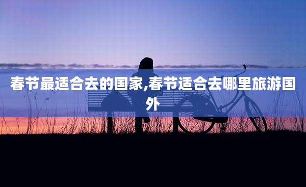 春节最适合去的国家,春节适合去哪里旅游国外