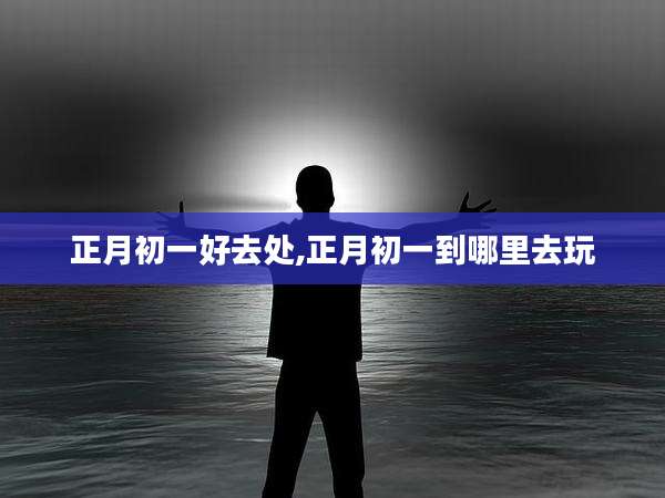 正月初一好去处,正月初一到哪里去玩