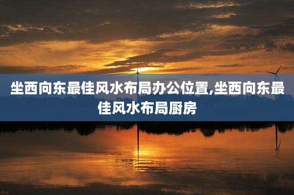坐西向东最佳风水布局办公位置,坐西向东最佳风水布局厨房