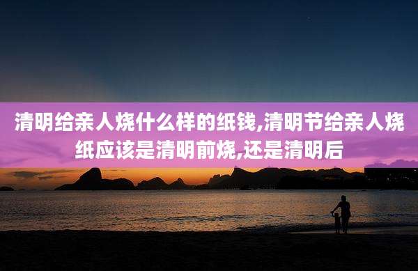 清明给亲人烧什么样的纸钱,清明节给亲人烧纸应该是清明前烧,还是清明后