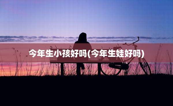 今年生小孩好吗(今年生娃好吗)