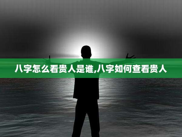 八字怎么看贵人是谁,八字如何查看贵人