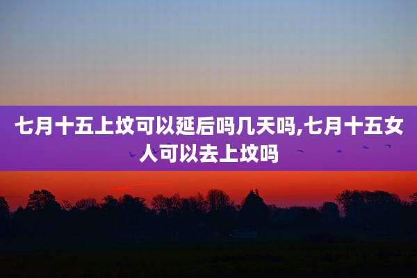 七月十五上坟可以延后吗几天吗,七月十五女人可以去上坟吗