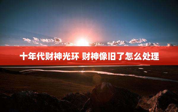 十年代财神光环 财神像旧了怎么处理