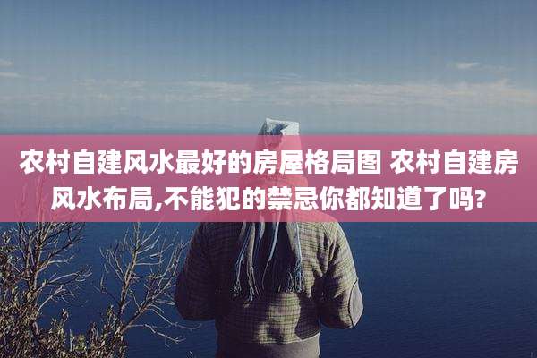 农村自建风水最好的房屋格局图 农村自建房风水布局,不能犯的禁忌你都知道了吗?