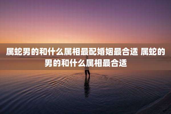 属蛇男的和什么属相最配婚姻最合适 属蛇的男的和什么属相最合适