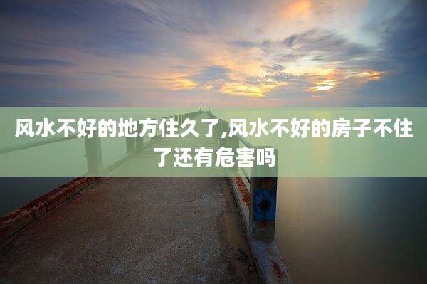 风水不好的地方住久了,风水不好的房子不住了还有危害吗