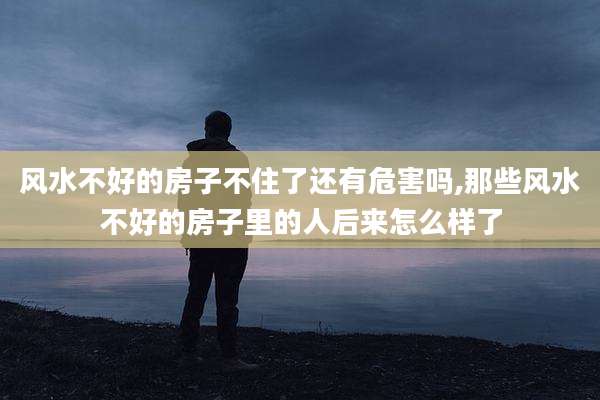 风水不好的房子不住了还有危害吗,那些风水不好的房子里的人后来怎么样了