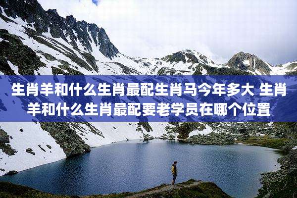 生肖羊和什么生肖最配生肖马今年多大 生肖羊和什么生肖最配要老学员在哪个位置