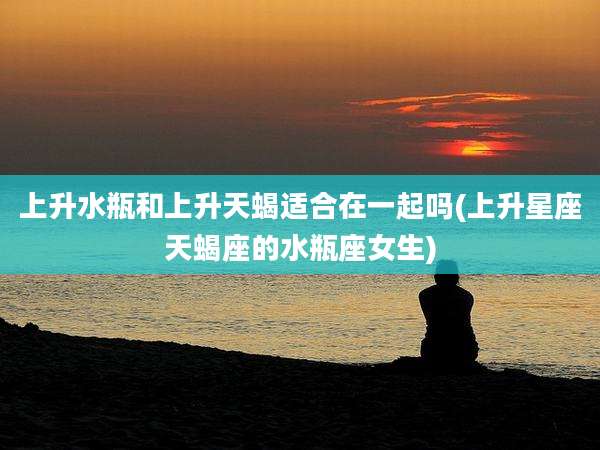 上升水瓶和上升天蝎适合在一起吗(上升星座天蝎座的水瓶座女生)