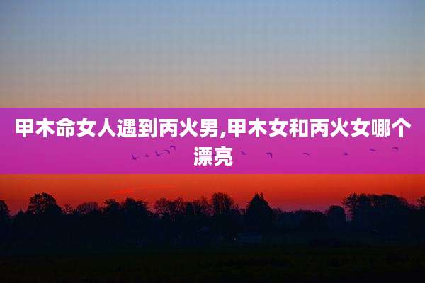 甲木命女人遇到丙火男,甲木女和丙火女哪个漂亮