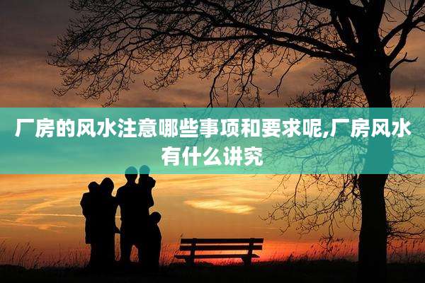厂房的风水注意哪些事项和要求呢,厂房风水有什么讲究