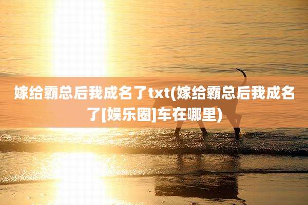 嫁给霸总后我成名了txt(嫁给霸总后我成名了[娱乐圈]车在哪里)