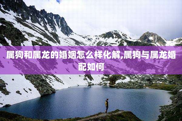 属狗和属龙的婚姻怎么样化解,属狗与属龙婚配如何