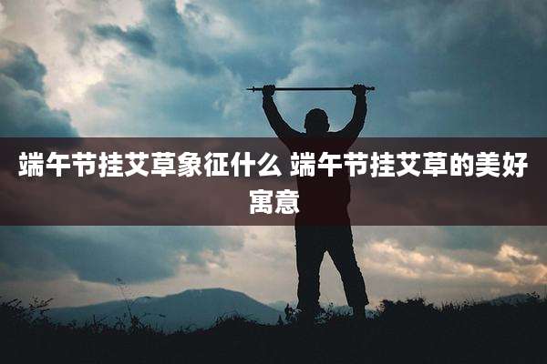 端午节挂艾草象征什么 端午节挂艾草的美好寓意