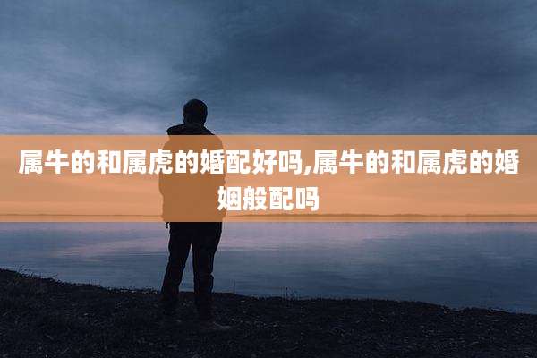 属牛的和属虎的婚配好吗,属牛的和属虎的婚姻般配吗