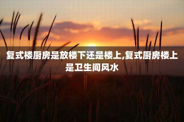 复式楼厨房是放楼下还是楼上,复式厨房楼上是卫生间风水