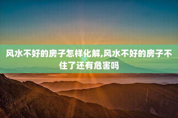风水不好的房子怎样化解,风水不好的房子不住了还有危害吗