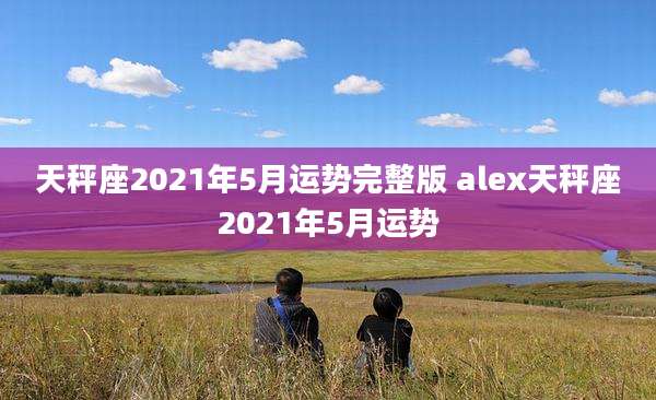 天秤座2021年5月运势完整版 alex天秤座2021年5月运势