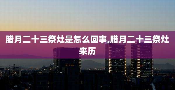 腊月二十三祭灶是怎么回事,腊月二十三祭灶来历