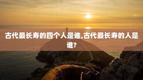 古代最长寿的四个人是谁,古代最长寿的人是谁?