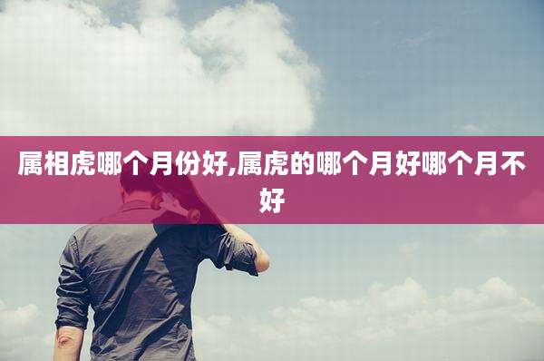 属相虎哪个月份好,属虎的哪个月好哪个月不好