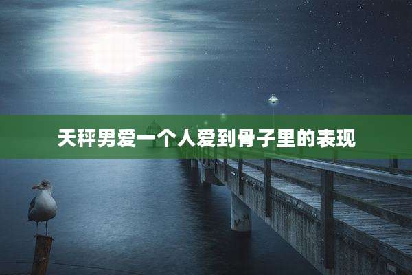 天秤男爱一个人爱到骨子里的表现