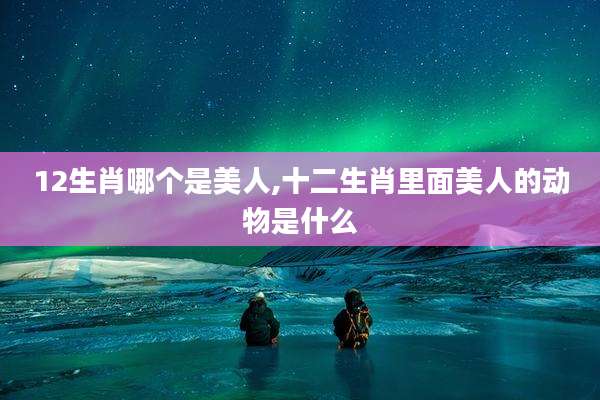 12生肖哪个是美人,十二生肖里面美人的动物是什么