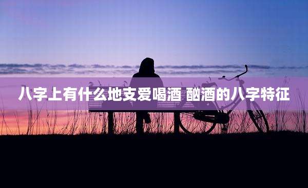 八字上有什么地支爱喝酒 酗酒的八字特征