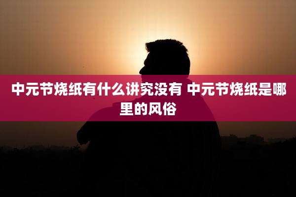 中元节烧纸有什么讲究没有 中元节烧纸是哪里的风俗