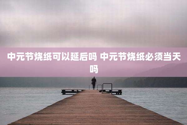 中元节烧纸可以延后吗 中元节烧纸必须当天吗