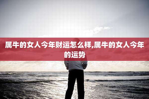 属牛的女人今年财运怎么样,属牛的女人今年的运势