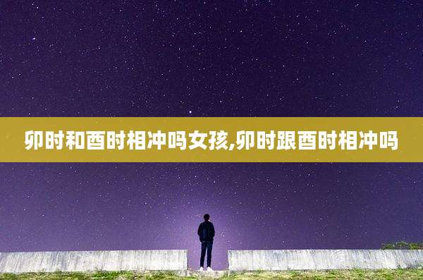 卯时和酉时相冲吗女孩,卯时跟酉时相冲吗