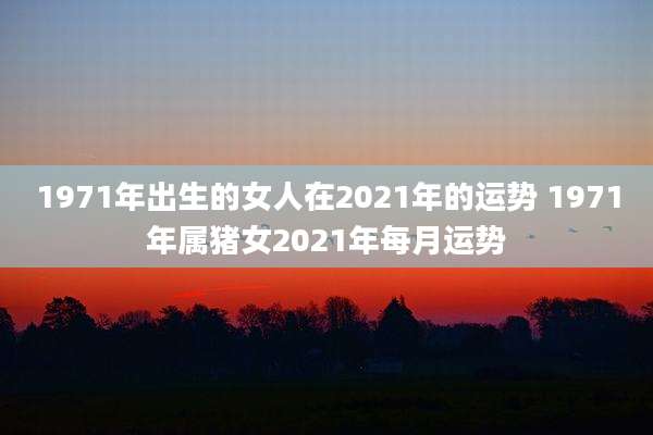 1971年出生的女人在2021年的运势 1971年属猪女2021年每月运势