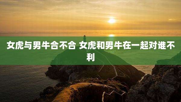 女虎与男牛合不合 女虎和男牛在一起对谁不利