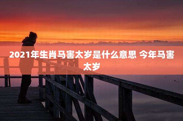 2021年生肖马害太岁是什么意思 今年马害太岁