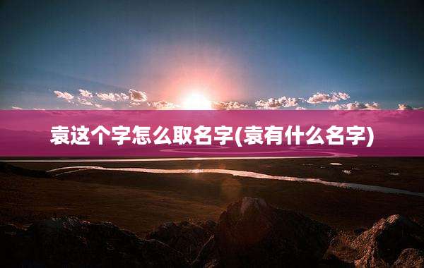 袁这个字怎么取名字(袁有什么名字)