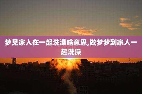 梦见家人在一起洗澡啥意思,做梦梦到家人一起洗澡