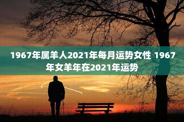 1967年属羊人2021年每月运势女性 1967年女羊年在2021年运势